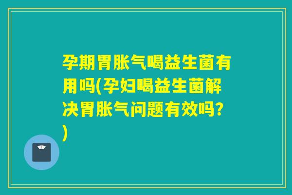 孕期胃喝益生菌有用吗(孕妇喝益生菌解决胃问题有效吗？)