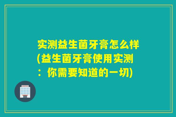 实测益生菌牙膏怎么样(益生菌牙膏使用实测：你需要知道的一切)