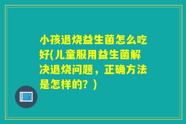小孩退烧益生菌怎么吃好(儿童服用益生菌解决退烧问题，正确方法是怎样的？)