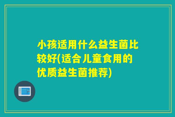 小孩适用什么益生菌比较好(适合儿童食用的优质益生菌推荐)