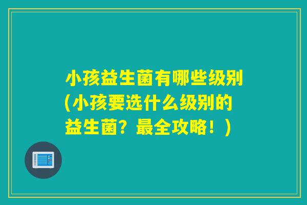 小孩益生菌有哪些级别(小孩要选什么级别的益生菌?全攻略!) 小孩益生菌有哪些级别(小孩要选什么级别的益生菌?全攻略!)