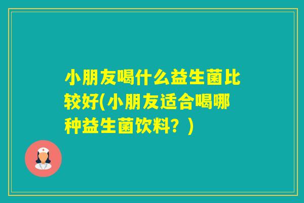 小朋友喝什么益生菌比较好(小朋友适合喝哪种益生菌饮料?) 小朋友喝什么益生菌比较好(小朋友适合喝哪种益生菌饮料?)
