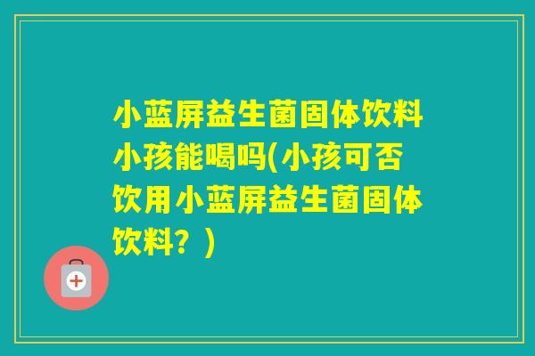 小蓝屏益生菌固体饮料小孩能喝吗(小孩可否饮用小蓝屏益生菌固体饮料?) 小蓝屏益生菌固体饮料小孩能喝吗(小孩可否饮用小蓝屏益生菌固体饮料?)