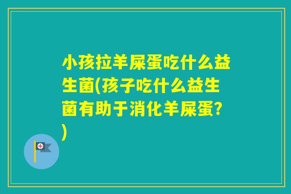 小孩拉羊屎蛋吃什么益生菌(孩子吃什么益生菌有助于消化羊屎蛋?) 小孩拉羊屎蛋吃什么益生菌(孩子吃什么益生菌有助于消化羊屎蛋?)