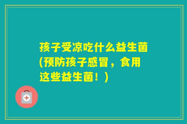 孩子受凉吃什么益生菌(孩子,食用这些益生菌!) 孩子受凉吃什么益生菌(孩子,食用这些益生菌!)