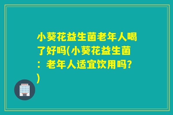 小葵花益生菌老年人喝了好吗(小葵花益生菌:老年人适宜饮用吗?) 小葵花益生菌老年人喝了好吗(小葵花益生菌:老年人适宜饮用吗?)