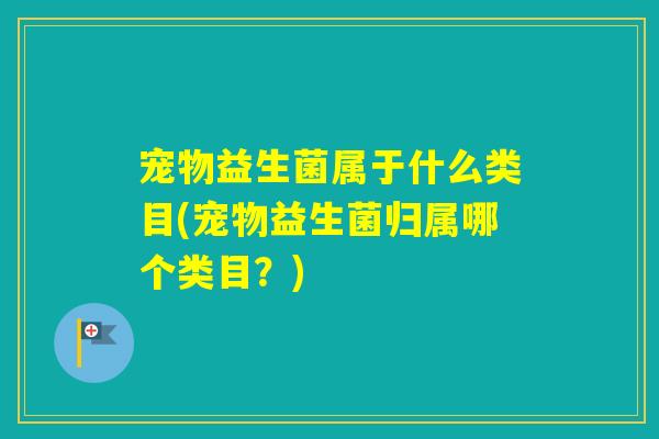 宠物益生菌属于什么类目(宠物益生菌归属哪个类目?) 宠物益生菌属于什么类目(宠物益生菌归属哪个类目?)