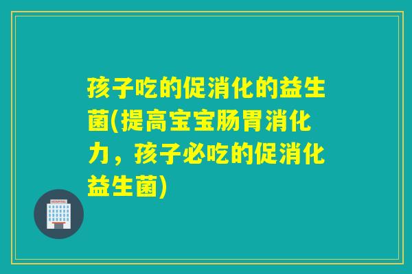 孩子吃的促消化的益生菌(提高宝宝肠胃消化力,孩子必吃的促消化益生菌) 孩子吃的促消化的益生菌(提高宝宝肠胃消化力,孩子必吃的促消化益生菌)