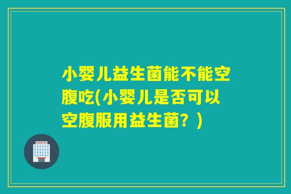小婴儿益生菌能不能空腹吃(小婴儿是否可以空腹服用益生菌?) 小婴儿益生菌能不能空腹吃(小婴儿是否可以空腹服用益生菌?)