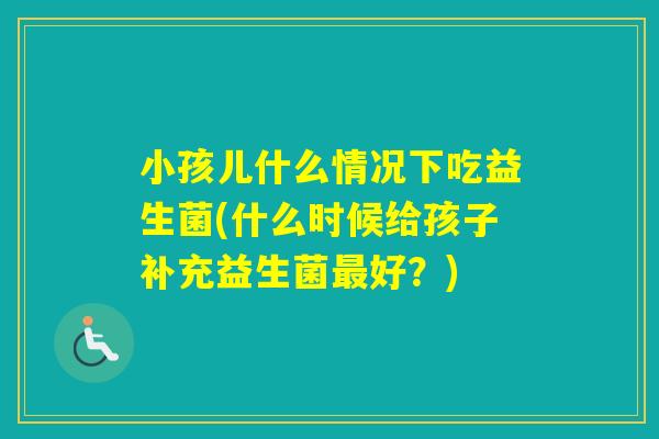 小孩儿什么情况下吃益生菌(什么时候给孩子补充益生菌好？)