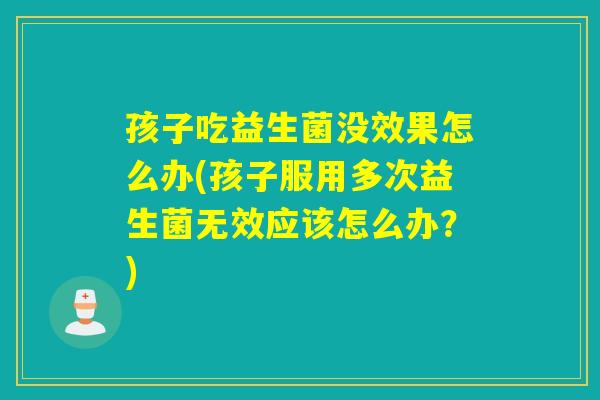 孩子吃益生菌没效果怎么办(孩子服用多次益生菌无效应该怎么办？)