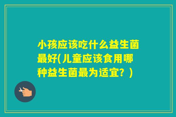 小孩应该吃什么益生菌好(儿童应该食用哪种益生菌为适宜?) 小孩应该吃什么益生菌好(儿童应该食用哪种益生菌为适宜?)