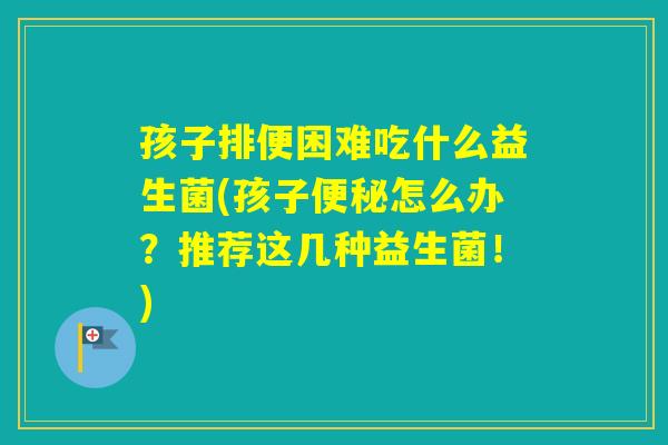 孩子排便困难吃什么益生菌(孩子怎么办?推荐这几种益生菌!) 孩子排便困难吃什么益生菌(孩子怎么办?推荐这几种益生菌!)