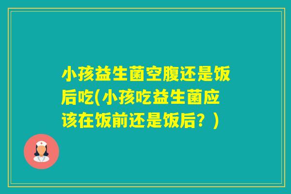 小孩益生菌空腹还是饭后吃(小孩吃益生菌应该在饭前还是饭后?) 小孩益生菌空腹还是饭后吃(小孩吃益生菌应该在饭前还是饭后?)