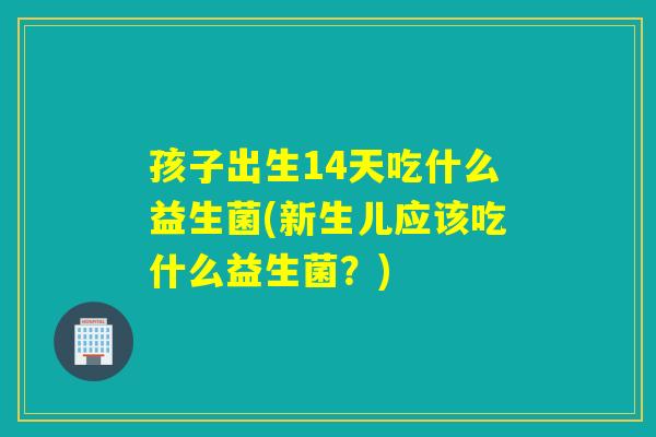 孩子出生14天吃什么益生菌(新生儿应该吃什么益生菌？)
