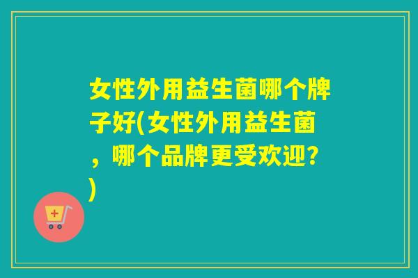 女性外用益生菌哪个牌子好(女性外用益生菌，哪个品牌更受欢迎？)