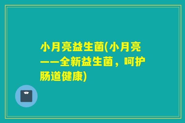 小月亮益生菌(小月亮——全新益生菌，呵护肠道健康)