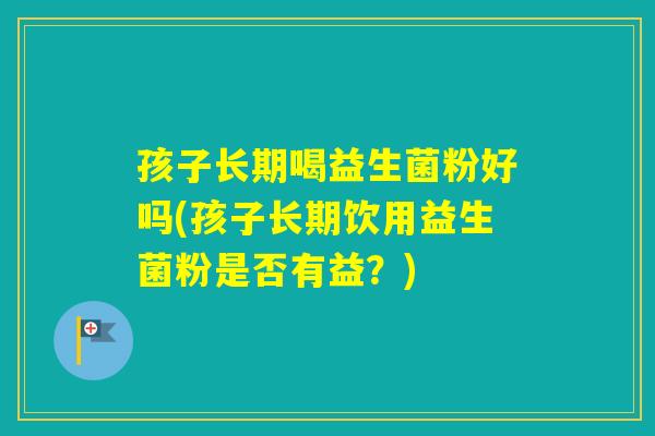 孩子长期喝益生菌粉好吗(孩子长期饮用益生菌粉是否有益？)