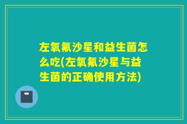 左氧氟沙星和益生菌怎么吃(左氧氟沙星与益生菌的正确使用方法)
