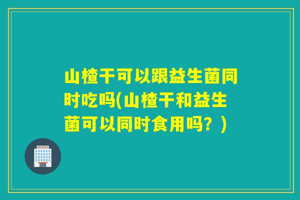 山楂干可以跟益生菌同时吃吗(山楂干和益生菌可以同时食用吗？)