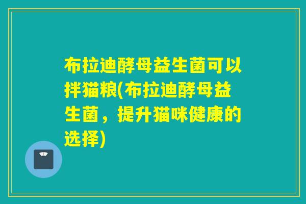 布拉迪酵母益生菌可以拌猫粮(布拉迪酵母益生菌,提升猫咪健康的选择) 布拉迪酵母益生菌可以拌猫粮(布拉迪酵母益生菌,提升猫咪健康的选择)