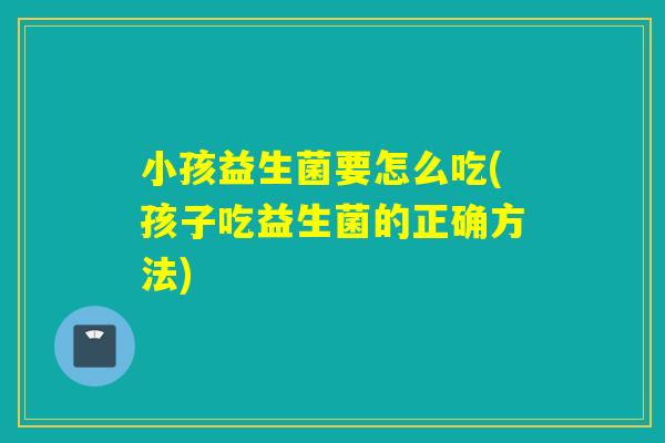 小孩益生菌要怎么吃(孩子吃益生菌的正确方法)
