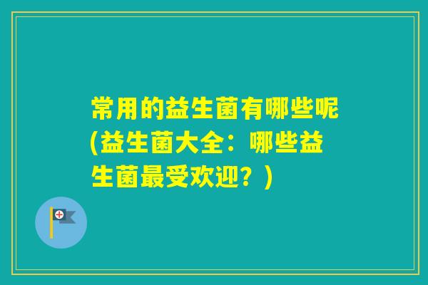 常用的益生菌有哪些呢(益生菌大全:哪些益生菌受欢迎?) 常用的益生菌有哪些呢(益生菌大全:哪些益生菌受欢迎?)