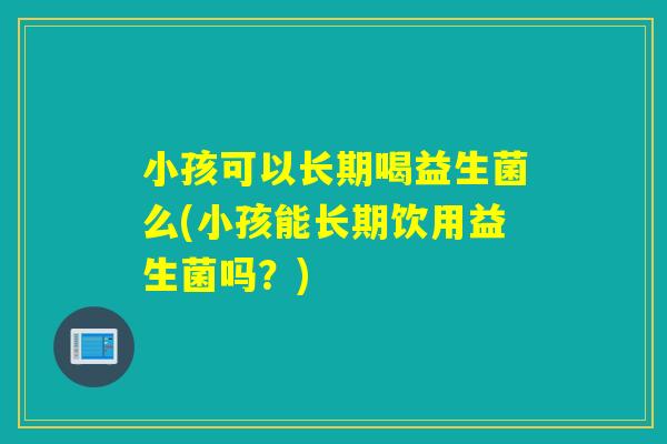 小孩可以长期喝益生菌么(小孩能长期饮用益生菌吗？)