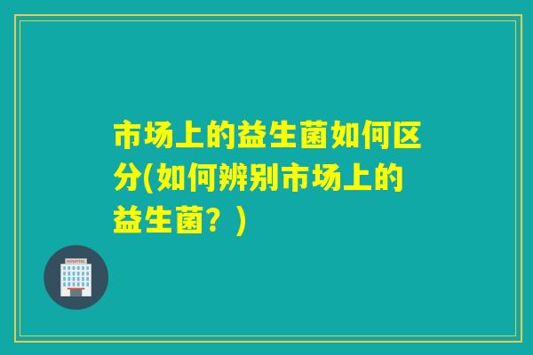 市场上的益生菌如何区分(如何辨别市场上的益生菌？)