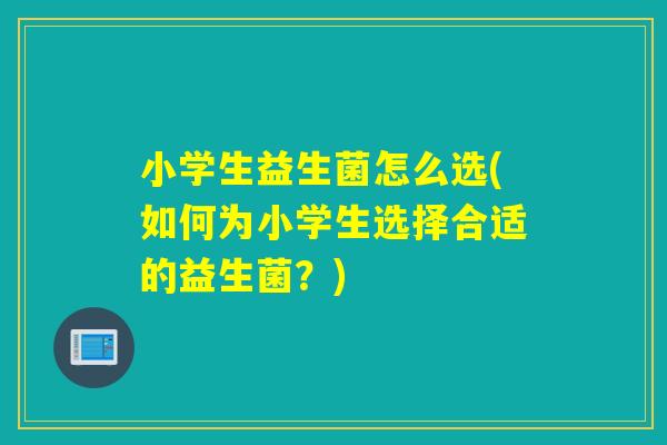 小学生益生菌怎么选(如何为小学生选择合适的益生菌？)