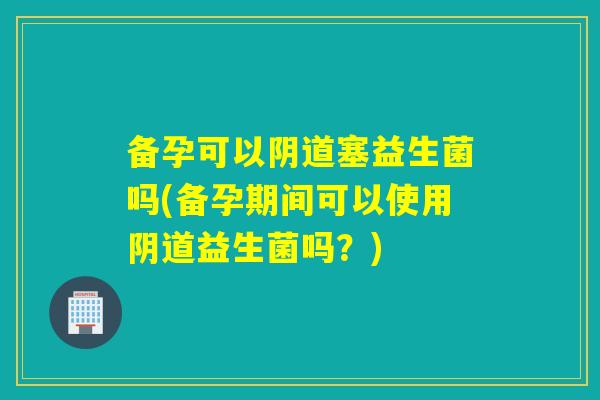 备孕可以塞益生菌吗(备孕期间可以使用益生菌吗？)