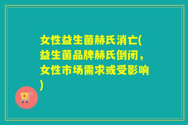 女性益生菌赫氏消亡(益生菌品牌赫氏倒闭，女性市场需求或受影响)