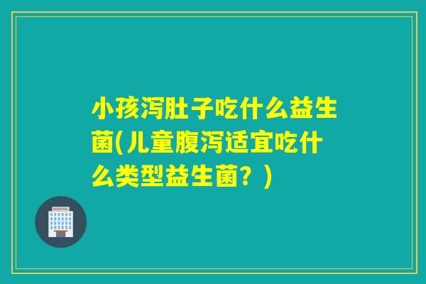 小孩泻肚子吃什么益生菌(儿童适宜吃什么类型益生菌？)