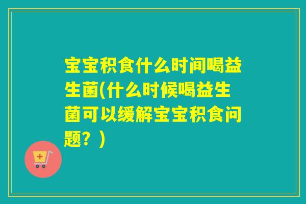 宝宝积食什么时间喝益生菌(什么时候喝益生菌可以缓解宝宝积食问题？)