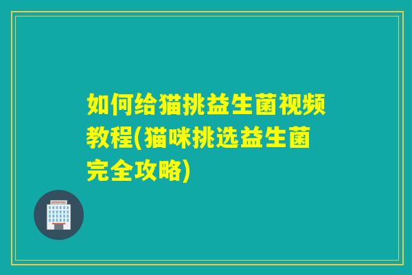 如何给猫挑益生菌视频教程(猫咪挑选益生菌完全攻略)
