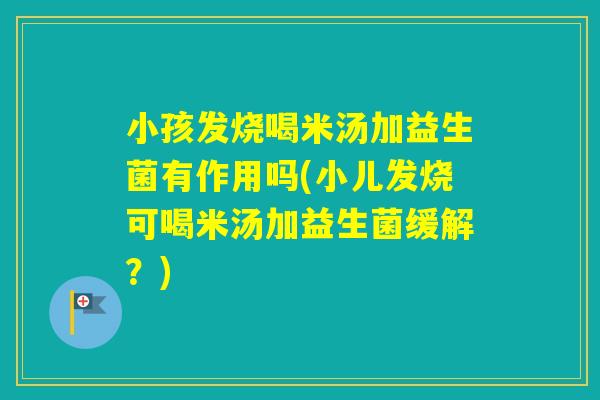 小孩发烧喝米汤加益生菌有作用吗(小儿发烧可喝米汤加益生菌缓解？)