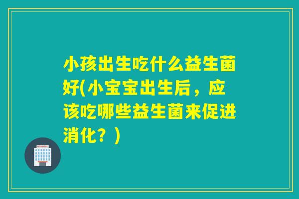 小孩出生吃什么益生菌好(小宝宝出生后，应该吃哪些益生菌来促进消化？)