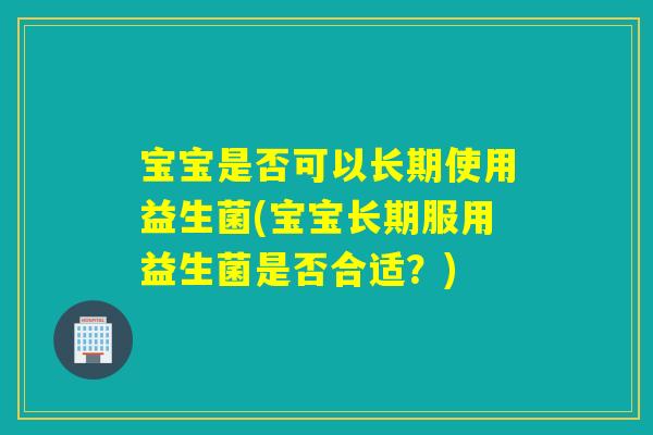 宝宝是否可以长期使用益生菌(宝宝长期服用益生菌是否合适？)