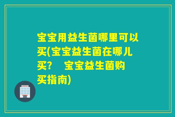 宝宝用益生菌哪里可以买(宝宝益生菌在哪儿买？  宝宝益生菌购买指南)