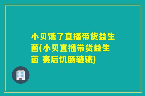 小贝饿了直播带货益生菌(小贝直播带货益生菌 赛后饥肠辘辘)