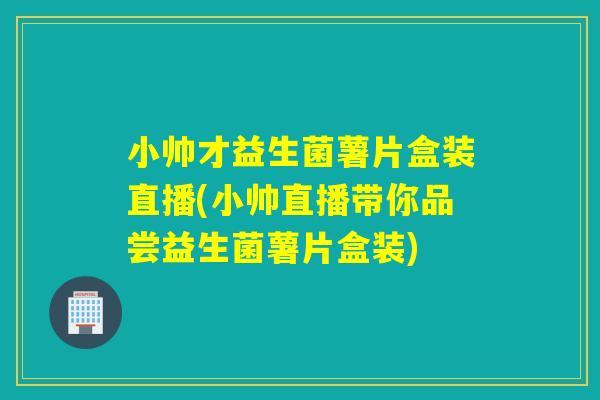 小帅才益生菌薯片盒装直播(小帅直播带你品尝益生菌薯片盒装)