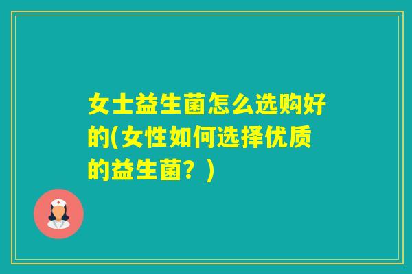 女士益生菌怎么选购好的(女性如何选择优质的益生菌？)