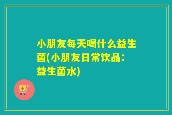 小朋友每天喝什么益生菌(小朋友日常饮品：益生菌水)