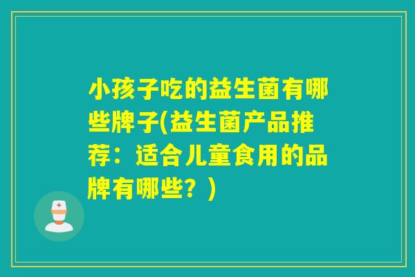 小孩子吃的益生菌有哪些牌子(益生菌产品推荐:适合儿童食用的品牌有哪些?) 小孩子吃的益生菌有哪些牌子(益生菌产品推荐:适合儿童食用的品牌有哪些?)