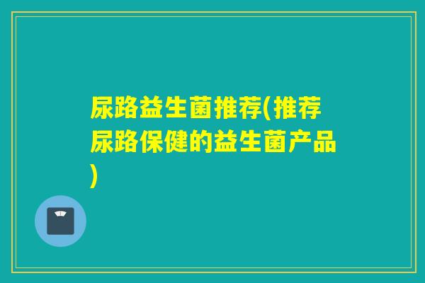 尿路益生菌推荐(推荐尿路保健的益生菌产品) 尿路益生菌推荐(推荐尿路保健的益生菌产品)