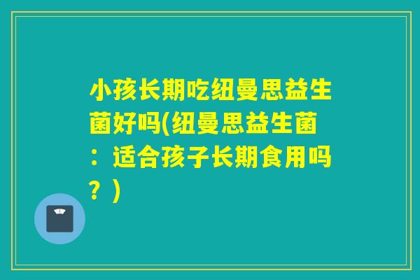 小孩长期吃纽曼思益生菌好吗(纽曼思益生菌：适合孩子长期食用吗？)