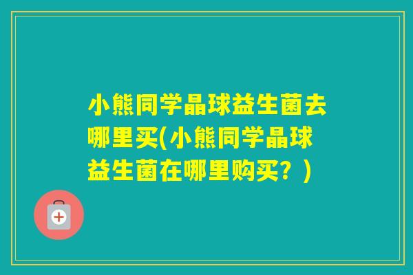 小熊同学晶球益生菌去哪里买(小熊同学晶球益生菌在哪里购买?) 小熊同学晶球益生菌去哪里买(小熊同学晶球益生菌在哪里购买?)