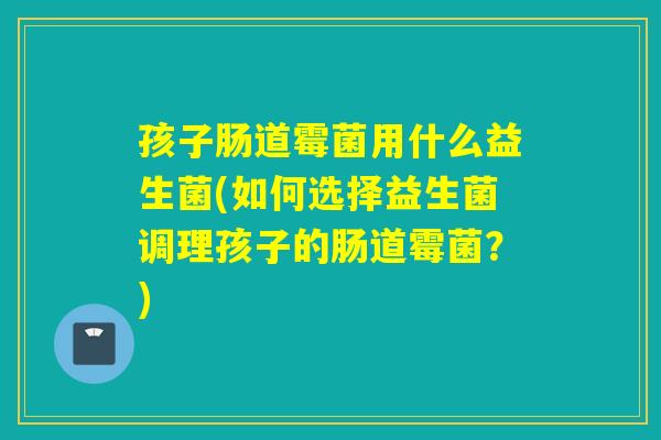 孩子肠道霉菌用什么益生菌(如何选择益生菌调理孩子的肠道霉菌？)
