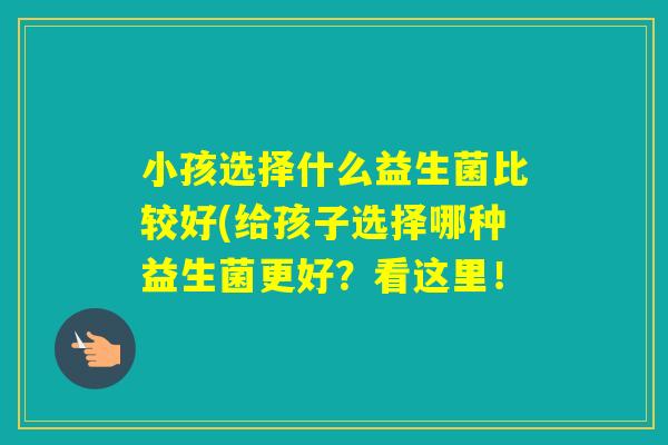 小孩选择什么益生菌比较好(给孩子选择哪种益生菌更好？看这里！