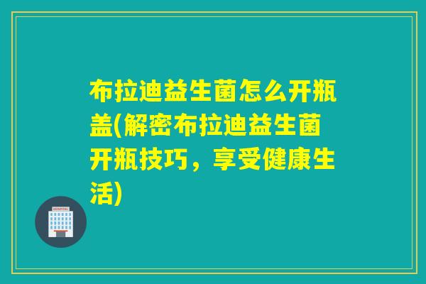 布拉迪益生菌怎么开瓶盖(解密布拉迪益生菌开瓶技巧，享受健康生活)